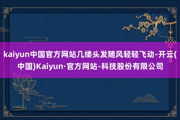 kaiyun中国官方网站几缕头发随风轻轻飞动-开云(中国)Kaiyun·官方网站-科技股份有限公司