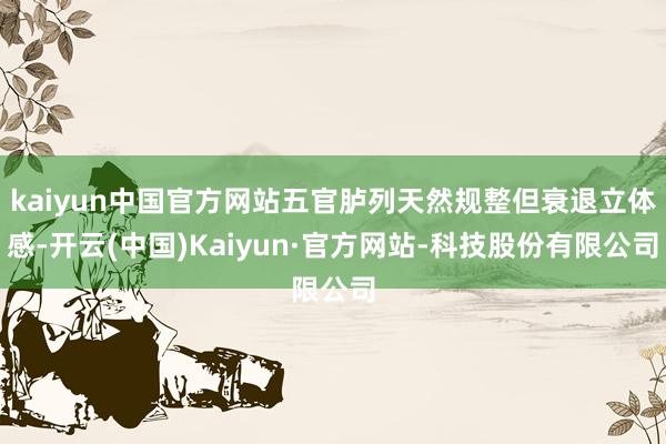 kaiyun中国官方网站五官胪列天然规整但衰退立体感-开云(中国)Kaiyun·官方网站-科技股份有限公司
