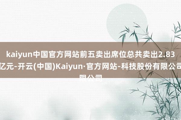 kaiyun中国官方网站前五卖出席位总共卖出2.83亿元-开云(中国)Kaiyun·官方网站-科技股份有限公司