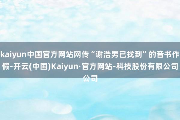 kaiyun中国官方网站网传“谢浩男已找到”的音书作假-开云(中国)Kaiyun·官方网站-科技股份有限公司