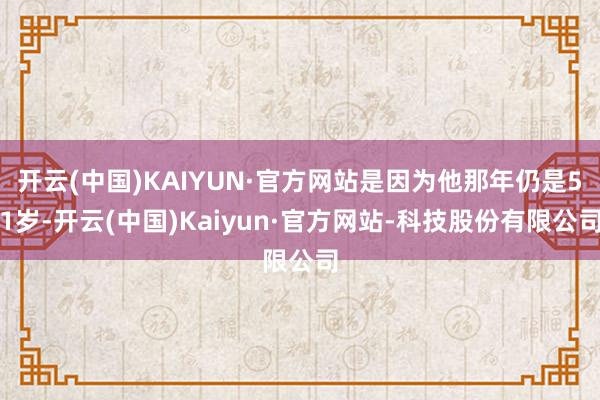 开云(中国)KAIYUN·官方网站是因为他那年仍是51岁-开云(中国)Kaiyun·官方网站-科技股份有限公司