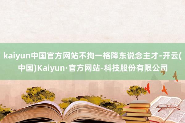 kaiyun中国官方网站不拘一格降东说念主才-开云(中国)Kaiyun·官方网站-科技股份有限公司
