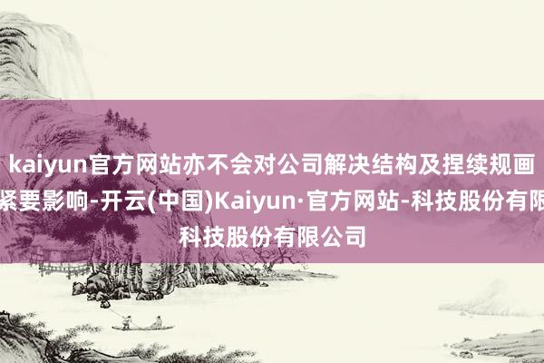 kaiyun官方网站亦不会对公司解决结构及捏续规画产生紧要影响-开云(中国)Kaiyun·官方网站-科技股份有限公司