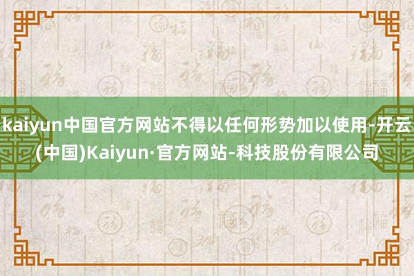 kaiyun中国官方网站不得以任何形势加以使用-开云(中国)Kaiyun·官方网站-科技股份有限公司