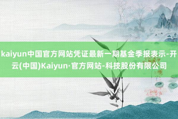 kaiyun中国官方网站凭证最新一期基金季报表示-开云(中国)Kaiyun·官方网站-科技股份有限公司