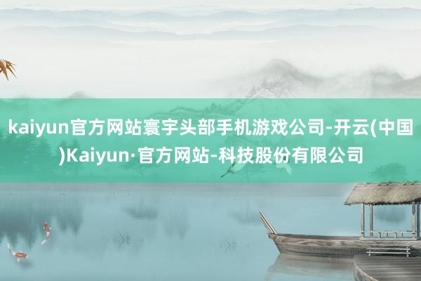 kaiyun官方网站寰宇头部手机游戏公司-开云(中国)Kaiyun·官方网站-科技股份有限公司