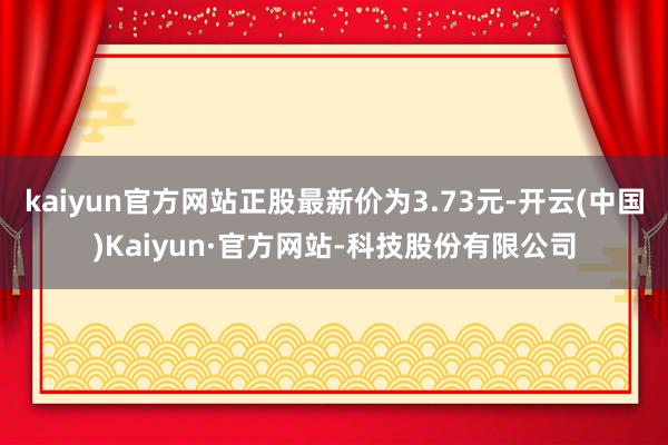 kaiyun官方网站正股最新价为3.73元-开云(中国)Kaiyun·官方网站-科技股份有限公司