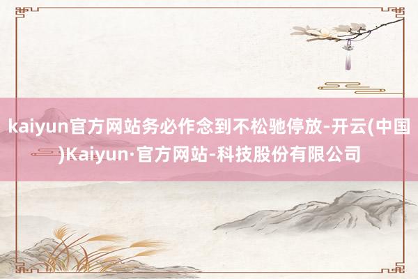 kaiyun官方网站务必作念到不松驰停放-开云(中国)Kaiyun·官方网站-科技股份有限公司