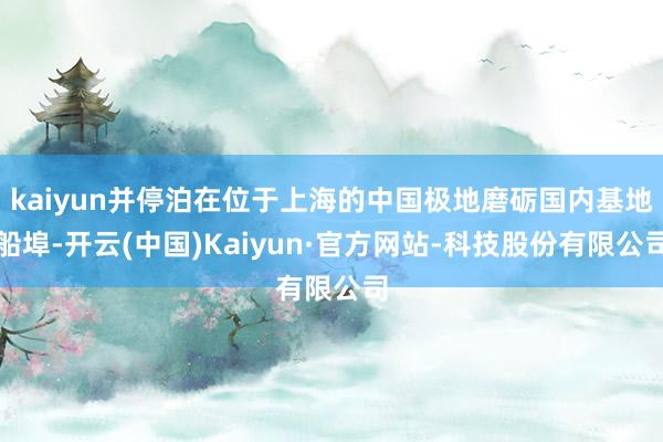 kaiyun并停泊在位于上海的中国极地磨砺国内基地船埠-开云(中国)Kaiyun·官方网站-科技股份有限公司