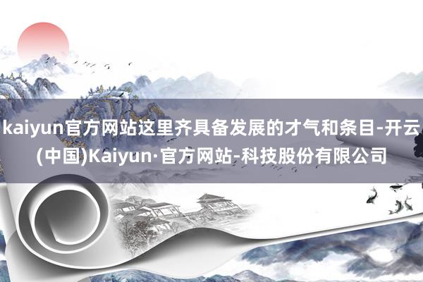 kaiyun官方网站这里齐具备发展的才气和条目-开云(中国)Kaiyun·官方网站-科技股份有限公司
