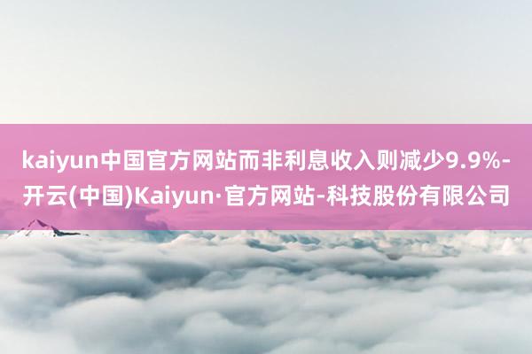 kaiyun中国官方网站而非利息收入则减少9.9%-开云(中国)Kaiyun·官方网站-科技股份有限公司