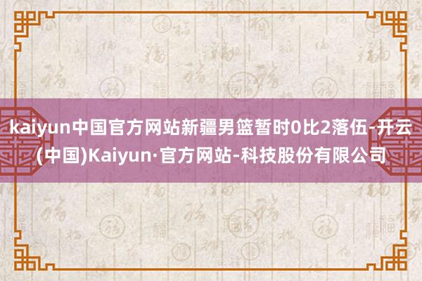 kaiyun中国官方网站新疆男篮暂时0比2落伍-开云(中国)Kaiyun·官方网站-科技股份有限公司