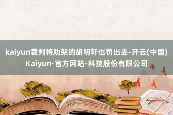 kaiyun裁判将劝架的胡明轩也罚出去-开云(中国)Kaiyun·官方网站-科技股份有限公司