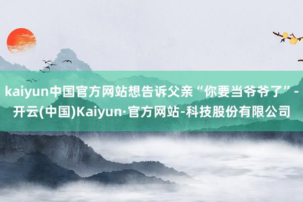 kaiyun中国官方网站想告诉父亲“你要当爷爷了”-开云(中国)Kaiyun·官方网站-科技股份有限公司