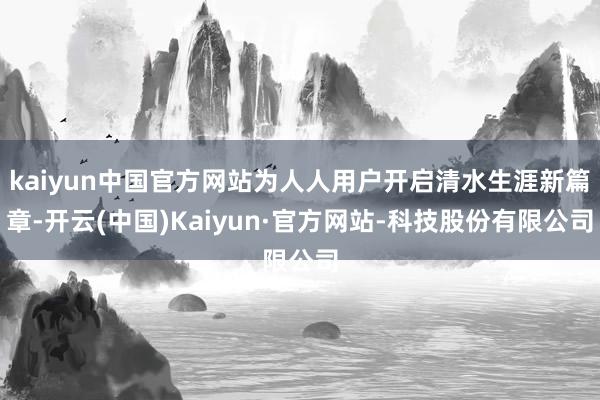 kaiyun中国官方网站为人人用户开启清水生涯新篇章-开云(中国)Kaiyun·官方网站-科技股份有限公司
