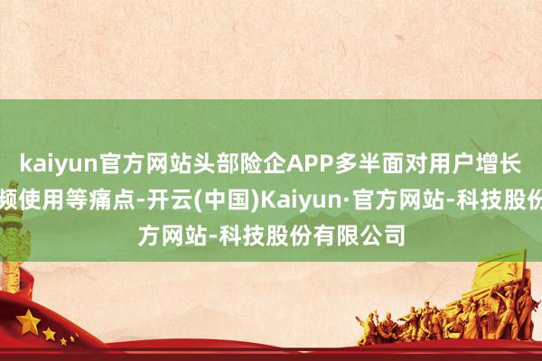 kaiyun官方网站头部险企APP多半面对用户增长放缓、低频使用等痛点-开云(中国)Kaiyun·官方网站-科技股份有限公司