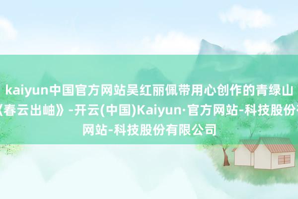 kaiyun中国官方网站吴红丽佩带用心创作的青绿山水画作《春云出岫》-开云(中国)Kaiyun·官方网站-科技股份有限公司