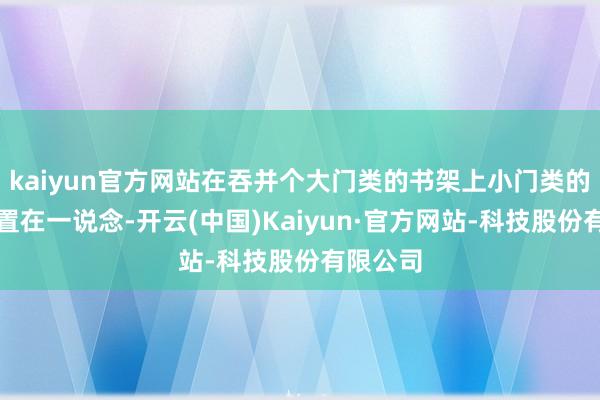 kaiyun官方网站在吞并个大门类的书架上小门类的文籍归置在一说念-开云(中国)Kaiyun·官方网站-科技股份有限公司