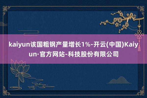 kaiyun该国粗钢产量增长1%-开云(中国)Kaiyun·官方网站-科技股份有限公司