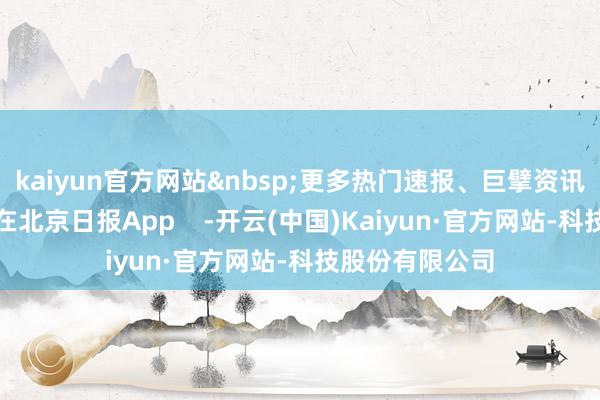 kaiyun官方网站&nbsp;更多热门速报、巨擘资讯、深度分析尽在北京日报App    -开云(中国)Kaiyun·官方网站-科技股份有限公司