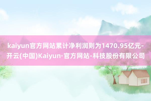 kaiyun官方网站累计净利润则为1470.95亿元-开云(中国)Kaiyun·官方网站-科技股份有限公司