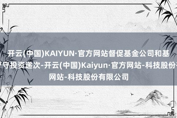 开云(中国)KAIYUN·官方网站督促基金公司和基金司理严守投资递次-开云(中国)Kaiyun·官方网站-科技股份有限公司