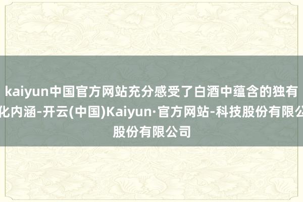 kaiyun中国官方网站充分感受了白酒中蕴含的独有文化内涵-开云(中国)Kaiyun·官方网站-科技股份有限公司