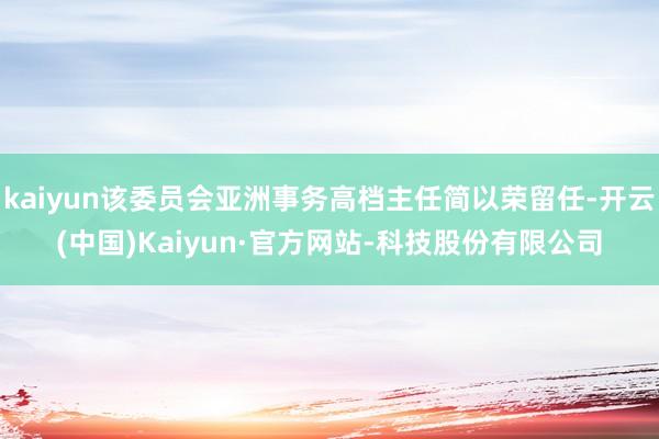 kaiyun该委员会亚洲事务高档主任简以荣留任-开云(中国)Kaiyun·官方网站-科技股份有限公司