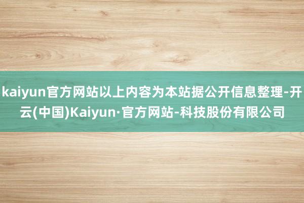 kaiyun官方网站以上内容为本站据公开信息整理-开云(中国)Kaiyun·官方网站-科技股份有限公司