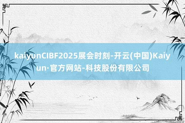 kaiyunCIBF2025展会时刻-开云(中国)Kaiyun·官方网站-科技股份有限公司