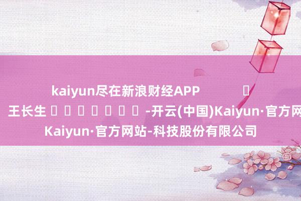 kaiyun尽在新浪财经APP 包袱剪辑:王长生 -开云(中国)Kaiyun·官方网站-科技股份有限公司