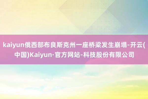 kaiyun俄西部布良斯克州一座桥梁发生崩塌-开云(中国)Kaiyun·官方网站-科技股份有限公司