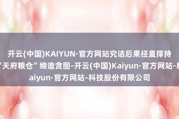 开云(中国)KAIYUN·官方网站究诘后果径直撑持新期间更高水平“天府粮仓”缔造贪图-开云(中国)Kaiyun·官方网站-科技股份有限公司
