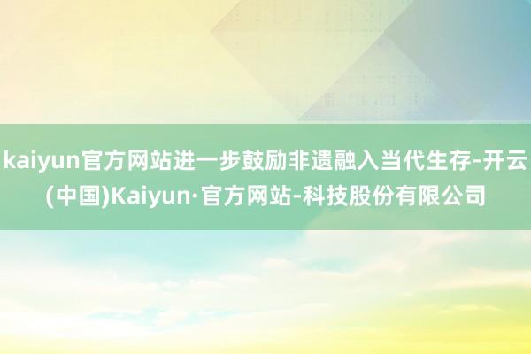 kaiyun官方网站进一步鼓励非遗融入当代生存-开云(中国)Kaiyun·官方网站-科技股份有限公司