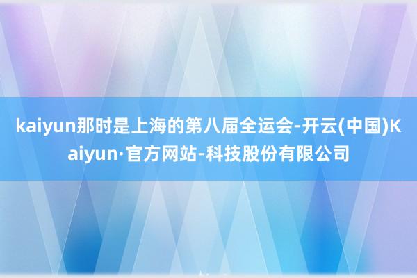 kaiyun那时是上海的第八届全运会-开云(中国)Kaiyun·官方网站-科技股份有限公司