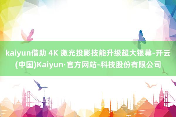 kaiyun借助 4K 激光投影技能升级超大银幕-开云(中国)Kaiyun·官方网站-科技股份有限公司