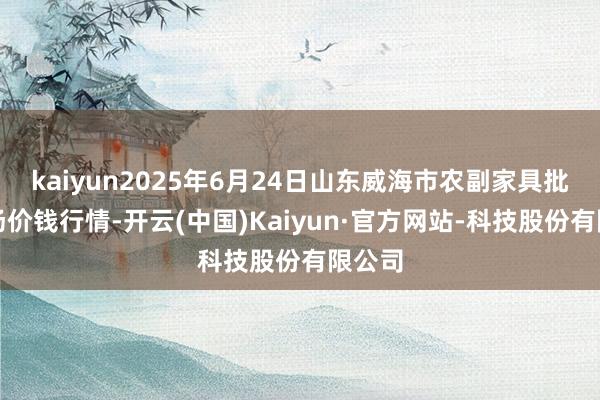 kaiyun2025年6月24日山东威海市农副家具批发商场价钱行情-开云(中国)Kaiyun·官方网站-科技股份有限公司