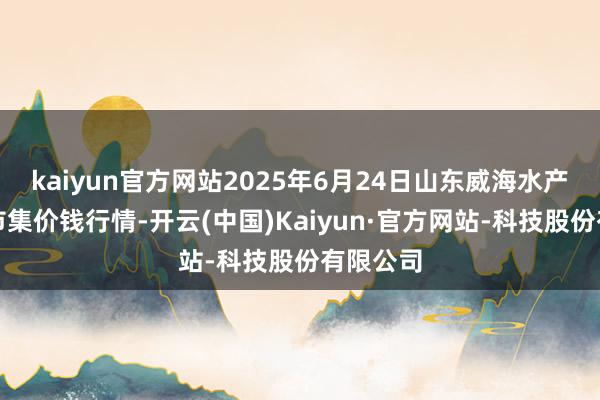 kaiyun官方网站2025年6月24日山东威海水产物批发市集价钱行情-开云(中国)Kaiyun·官方网站-科技股份有限公司