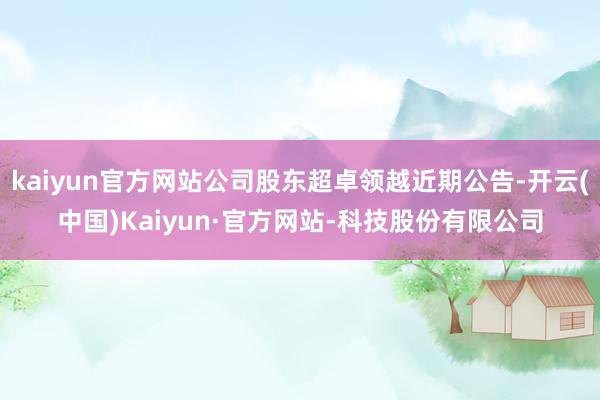 kaiyun官方网站公司股东超卓领越近期公告-开云(中国)Kaiyun·官方网站-科技股份有限公司
