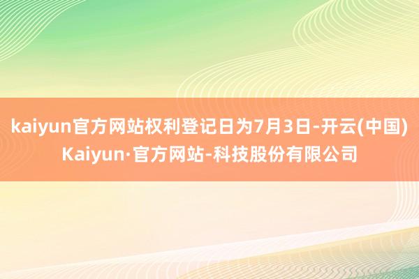 kaiyun官方网站权利登记日为7月3日-开云(中国)Kaiyun·官方网站-科技股份有限公司