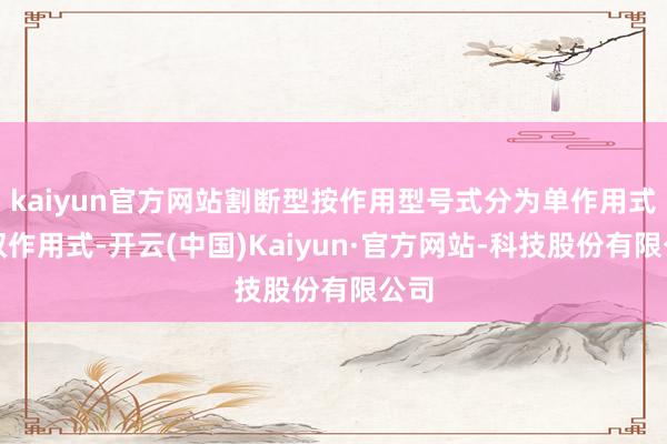 kaiyun官方网站割断型按作用型号式分为单作用式和双作用式-开云(中国)Kaiyun·官方网站-科技股份有限公司