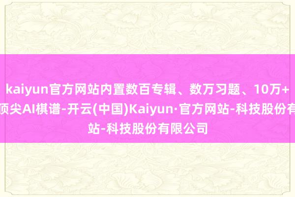 kaiyun官方网站内置数百专辑、数万习题、10万+行状和顶尖AI棋谱-开云(中国)Kaiyun·官方网站-科技股份有限公司
