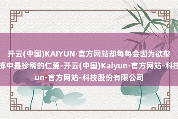 开云(中国)KAIYUN·官方网站却每每会因为欲壑难填而失去性掷中最珍稀的仁爱-开云(中国)Kaiyun·官方网站-科技股份有限公司