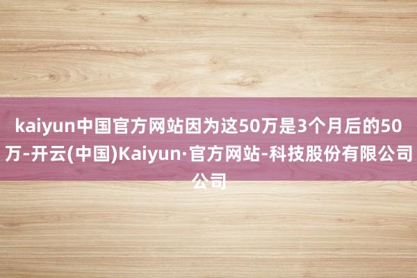 kaiyun中国官方网站因为这50万是3个月后的50万-开云(中国)Kaiyun·官方网站-科技股份有限公司