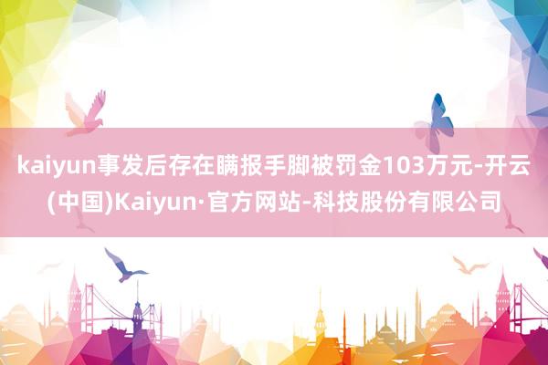 kaiyun事发后存在瞒报手脚被罚金103万元-开云(中国)Kaiyun·官方网站-科技股份有限公司