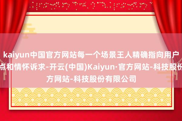 kaiyun中国官方网站每一个场景王人精确指向用户的生计痛点和情怀诉求-开云(中国)Kaiyun·官方网站-科技股份有限公司