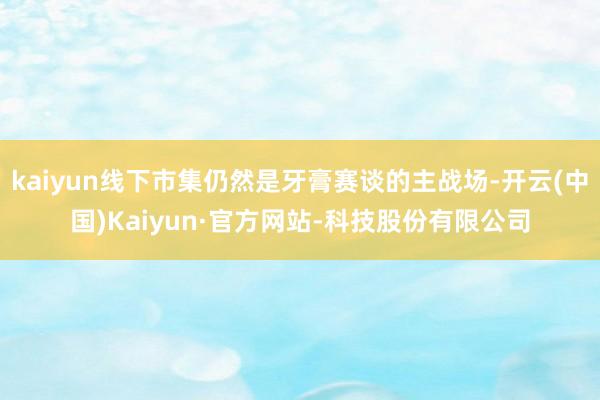 kaiyun线下市集仍然是牙膏赛谈的主战场-开云(中国)Kaiyun·官方网站-科技股份有限公司