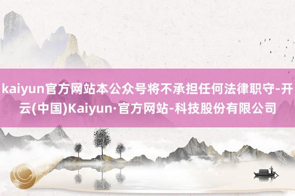 kaiyun官方网站本公众号将不承担任何法律职守-开云(中国)Kaiyun·官方网站-科技股份有限公司
