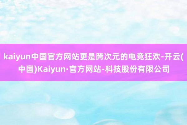 kaiyun中国官方网站更是跨次元的电竞狂欢-开云(中国)Kaiyun·官方网站-科技股份有限公司