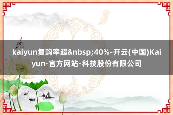 kaiyun复购率超&nbsp;40%-开云(中国)Kaiyun·官方网站-科技股份有限公司
